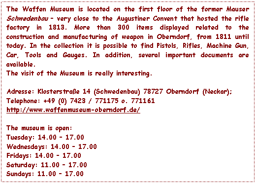 Text Box: The Waffen Museum is located on the first floor of the former Mauser Schwedenbau – very close to the Augustiner Convent that hosted the rifle factory in 1813. More than 300 items displayed related to the construction and manufacturing of weapon in Oberndorf, from 1811 until today. In the collection it is possible to find Pistols, Rifles, Machine Gun, Car, Tools and Gauges. In addition, several important documents are available.
The visit of the Museum is really interesting.

Adresse: Klosterstrae 14 (Schwedenbau) 78727 Oberndorf (Neckar);
Telephone: +49 (0) 7423 / 771175 o. 771161
http://www.waffenmuseum-oberndorf.de/

The museum is open:
Tuesday: 14.00 – 17.00 
Wednesdays: 14.00 – 17.00 
Fridays: 14.00 – 17.00 
Saturday: 11.00 – 17.00 
Sundays: 11.00 – 17.00

