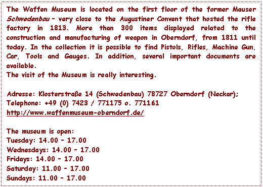 Text Box: The Waffen Museum is located on the first floor of the former Mauser Schwedenbau – very close to the Augustiner Convent that hosted the rifle factory in 1813. More than 300 items displayed related to the construction and manufacturing of weapon in Oberndorf, from 1811 until today. In the collection it is possible to find Pistols, Rifles, Machine Gun, Car, Tools and Gauges. In addition, several important documents are available.
The visit of the Museum is really interesting.

Adresse: Klosterstrae 14 (Schwedenbau) 78727 Oberndorf (Neckar);
Telephone: +49 (0) 7423 / 771175 o. 771161
http://www.waffenmuseum-oberndorf.de/

The museum is open:
Tuesday: 14.00 – 17.00 
Wednesdays: 14.00 – 17.00 
Fridays: 14.00 – 17.00 
Saturday: 11.00 – 17.00 
Sundays: 11.00 – 17.00

