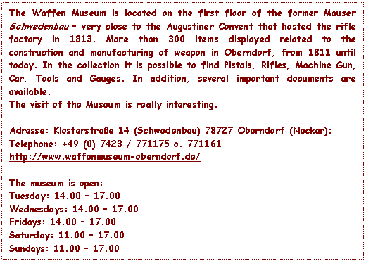 Text Box: The Waffen Museum is located on the first floor of the former Mauser Schwedenbau – very close to the Augustiner Convent that hosted the rifle factory in 1813. More than 300 items displayed related to the construction and manufacturing of weapon in Oberndorf, from 1811 until today. In the collection it is possible to find Pistols, Rifles, Machine Gun, Car, Tools and Gauges. In addition, several important documents are available.
The visit of the Museum is really interesting.

Adresse: Klosterstrae 14 (Schwedenbau) 78727 Oberndorf (Neckar);
Telephone: +49 (0) 7423 / 771175 o. 771161
http://www.waffenmuseum-oberndorf.de/

The museum is open:
Tuesday: 14.00 – 17.00 
Wednesdays: 14.00 – 17.00 
Fridays: 14.00 – 17.00 
Saturday: 11.00 – 17.00 
Sundays: 11.00 – 17.00

