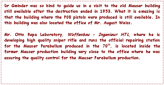 Text Box: Dr Gminder was so kind to guide us in a visit to the old Mauser building still available after the destruction ended in 1953. What it is amazing is that the building where the P08 pistols were produced is still available. In this building was also located the office of Mr. August Weiss.

Mr. Otto Repa Laboratory, Waffenbau - Ingenieur HTL, where he is developing high quality sniper rifle and runs the official repairing station for the Mauser Parabellum produced in the 70th, is located inside the former Mauser production building very close to the office where he was assuring the quality control for the Mauser Parabellum production.  
