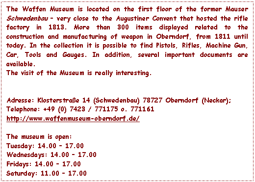 Text Box: The Waffen Museum is located on the first floor of the former Mauser Schwedenbau – very close to the Augustiner Convent that hosted the rifle factory in 1813. More than 300 items displayed related to the construction and manufacturing of weapon in Oberndorf, from 1811 until today. In the collection it is possible to find Pistols, Rifles, Machine Gun, Car, Tools and Gauges. In addition, several important documents are available.
The visit of the Museum is really interesting.


Adresse: Klosterstrae 14 (Schwedenbau) 78727 Oberndorf (Neckar);
Telephone: +49 (0) 7423 / 771175 o. 771161
http://www.waffenmuseum-oberndorf.de/

The museum is open:
Tuesday: 14.00 – 17.00 
Wednesdays: 14.00 – 17.00 
Fridays: 14.00 – 17.00 
Saturday: 11.00 – 17.00 
Sundays: 11.00 – 17.00

