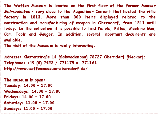 Text Box: The Waffen Museum is located on the first floor of the former Mauser Schwedenbau – very close to the Augustiner Convent that hosted the rifle factory in 1813. More than 300 items displayed related to the construction and manufacturing of weapon in Oberndorf, from 1811 until today. In the collection it is possible to find Pistols, Rifles, Machine Gun, Car, Tools and Gauges. In addition, several important documents are available.
The visit of the Museum is really interesting.

Adresse: Klosterstrae 14 (Schwedenbau) 78727 Oberndorf (Neckar);
Telephone: +49 (0) 7423 / 771175 o. 771161
http://www.waffenmuseum-oberndorf.de/

The museum is open:
Tuesday: 14.00 – 17.00 
Wednesdays: 14.00 – 17.00 
Fridays: 14.00 – 17.00 
Saturday: 11.00 – 17.00 
Sundays: 11.00 – 17.00

