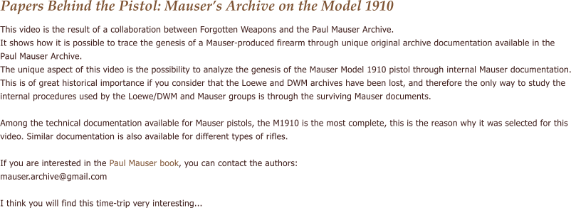 Papers Behind the Pistol: Mausers Archive on the Model 1910 This video is the result of a collaboration between Forgotten Weapons and the Paul Mauser Archive. It shows how it is possible to trace the genesis of a Mauser-produced firearm through unique original archive documentation available in the  Paul Mauser Archive. The unique aspect of this video is the possibility to analyze the genesis of the Mauser Model 1910 pistol through internal Mauser documentation. This is of great historical importance if you consider that the Loewe and DWM archives have been lost, and therefore the only way to study the  internal procedures used by the Loewe/DWM and Mauser groups is through the surviving Mauser documents.  Among the technical documentation available for Mauser pistols, the M1910 is the most complete, this is the reason why it was selected for this  video. Similar documentation is also available for different types of rifles.  If you are interested in the Paul Mauser book, you can contact the authors:  mauser.archive@gmail.com  I think you will find this time-trip very interesting...